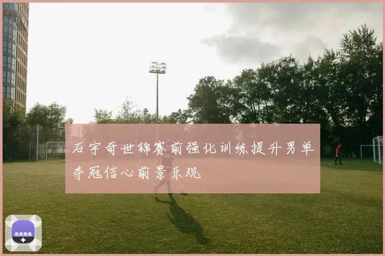 石宇奇世锦赛前强化训练提升男单夺冠信心前景乐观
