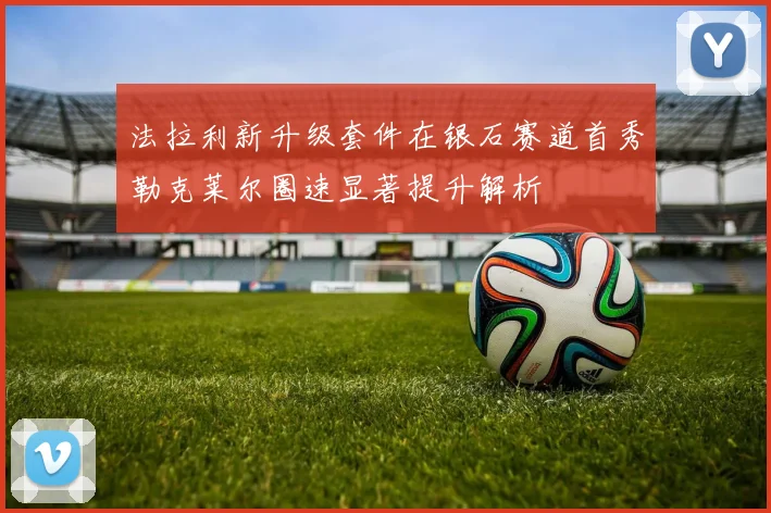 法拉利新升级套件在银石赛道首秀勒克莱尔圈速显著提升解析