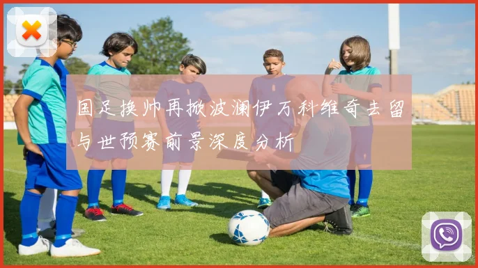 国足换帅再掀波澜伊万科维奇去留与世预赛前景深度分析